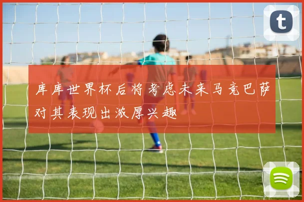 库库世界杯后将考虑未来马竞巴萨对其表现出浓厚兴趣